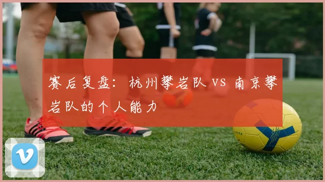 赛后复盘：杭州攀岩队 vs 南京攀岩队的个人能力