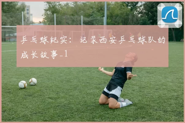 乒乓球纪实：记录西安乒乓球队的成长故事_1