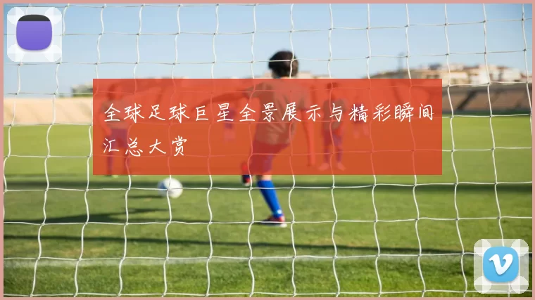 全球足球巨星全景展示与精彩瞬间汇总大赏