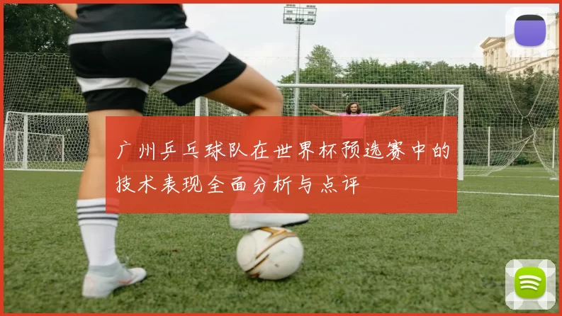 广州乒乓球队在世界杯预选赛中的技术表现全面分析与点评