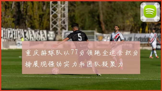 重庆排球队以77分领跑全运会积分榜展现强劲实力和团队凝聚力