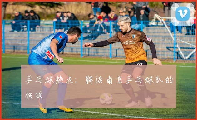 乒乓球热点：解读南京乒乓球队的快攻