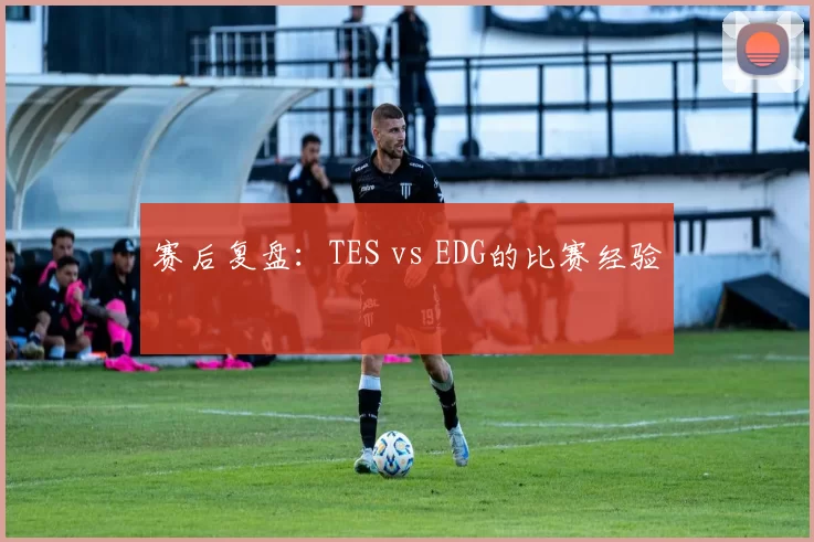 赛后复盘：TES vs EDG的比赛经验