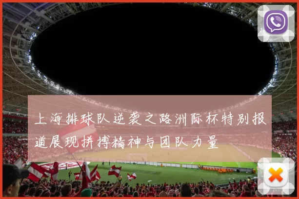 上海排球队逆袭之路洲际杯特别报道展现拼搏精神与团队力量