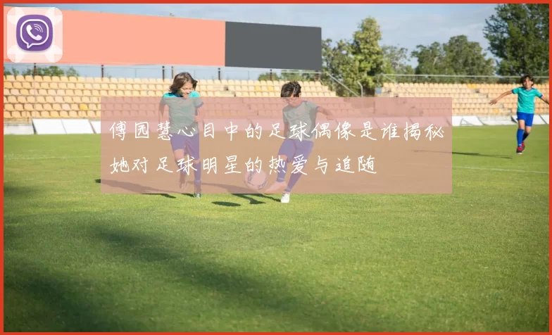 傅园慧心目中的足球偶像是谁揭秘她对足球明星的热爱与追随