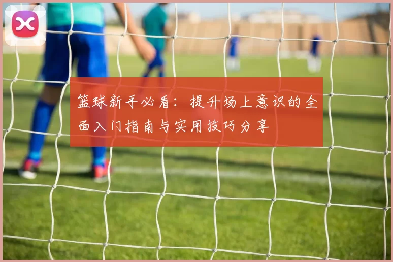 篮球新手必看：提升场上意识的全面入门指南与实用技巧分享
